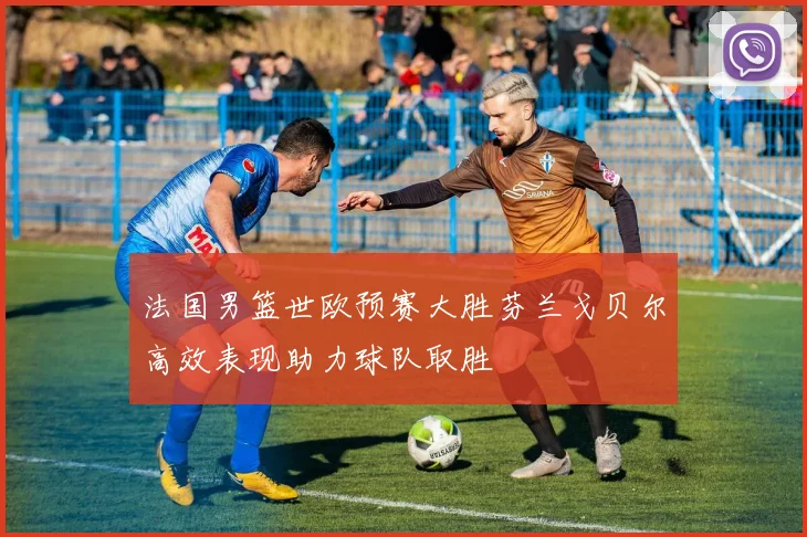 法国男篮世欧预赛大胜芬兰戈贝尔高效表现助力球队取胜