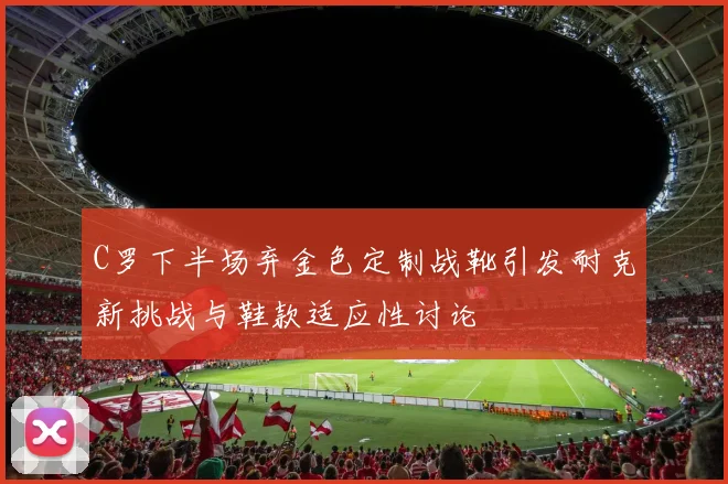 C罗下半场弃金色定制战靴引发耐克新挑战与鞋款适应性讨论