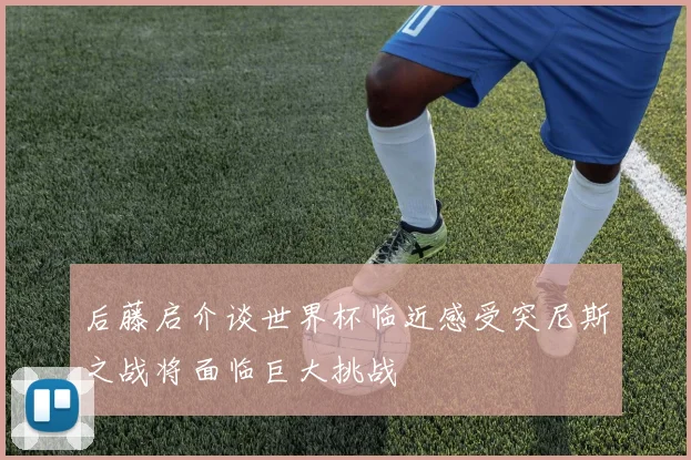 后藤启介谈世界杯临近感受突尼斯之战将面临巨大挑战