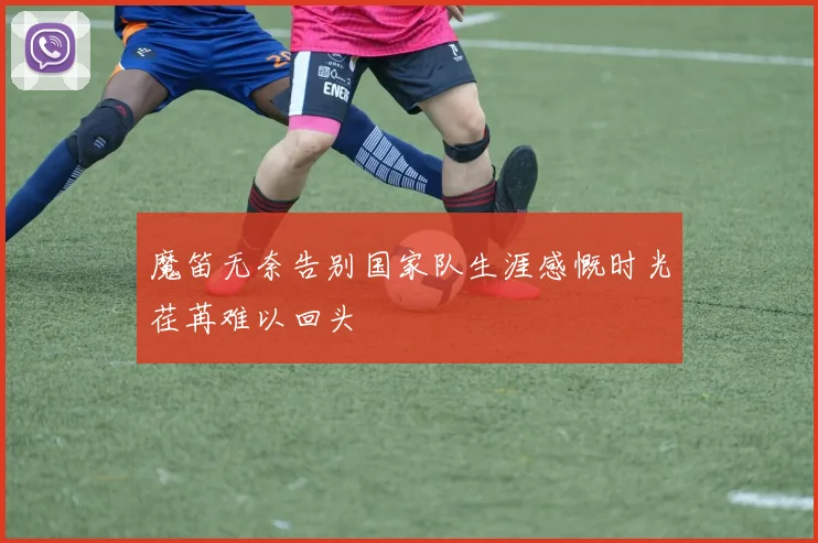 魔笛无奈告别国家队生涯感慨时光荏苒难以回头