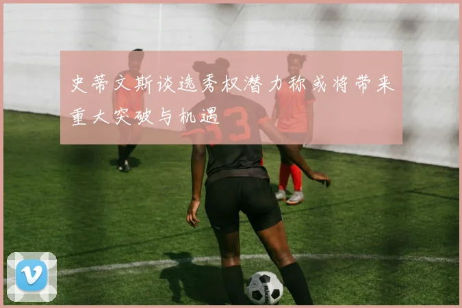 史蒂文斯谈选秀权潜力称或将带来重大突破与机遇