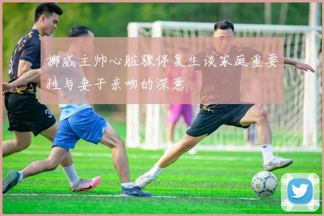 挪威主帅心脏骤停复生谈家庭重要性与妻子亲吻的深意
