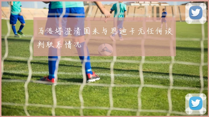 马洛塔澄清国米与恩迪卡无任何谈判联系情况