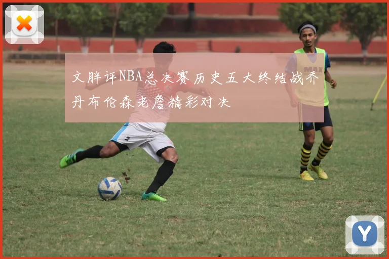 文胖评NBA总决赛历史五大终结战乔丹布伦森老詹精彩对决