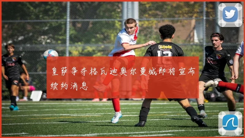 皇萨争夺格瓦迪奥尔曼城即将宣布续约消息