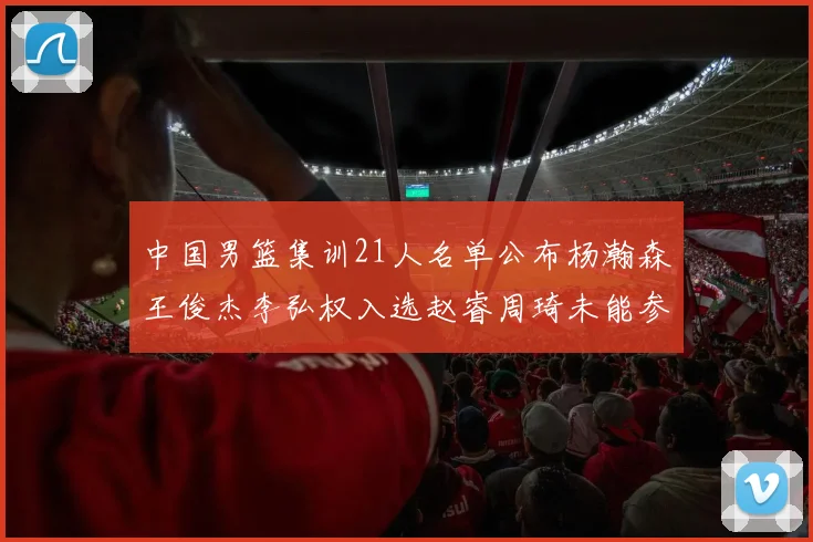 中国男篮集训21人名单公布杨瀚森王俊杰李弘权入选赵睿周琦未能参加